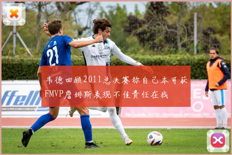 韦德回顾2011总决赛称自己本可获FMVP詹姆斯表现不佳责任在我