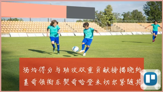 场均得分与助攻双重贡献榜揭晓约基奇领衔东契奇哈登米切尔紧随其后