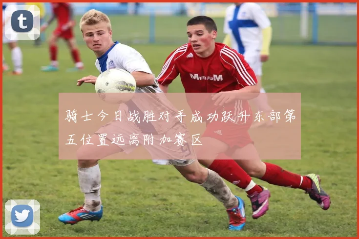 骑士今日战胜对手成功跃升东部第五位置远离附加赛区