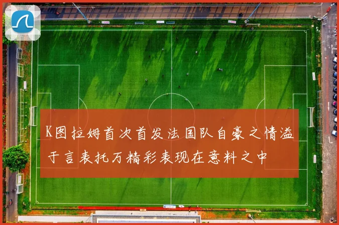 K图拉姆首次首发法国队自豪之情溢于言表托万精彩表现在意料之中