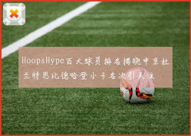 HoopsHype百大球员排名揭晓申京杜兰特恩比德哈登小卡名次引关注