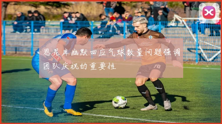 恩昆库幽默回应气球数量问题强调团队庆祝的重要性