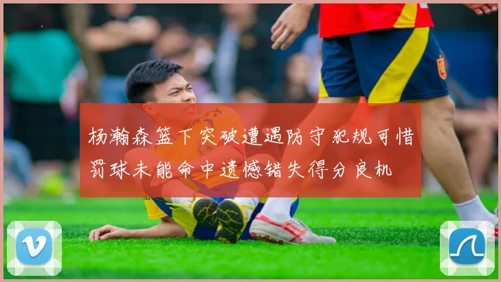 杨瀚森篮下突破遭遇防守犯规可惜罚球未能命中遗憾错失得分良机