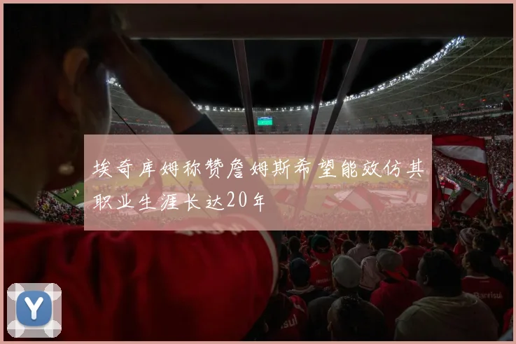 埃奇库姆称赞詹姆斯希望能效仿其职业生涯长达20年