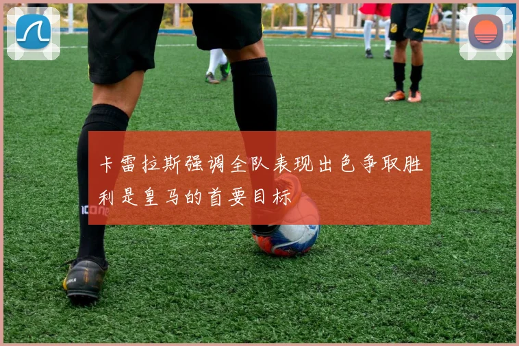 卡雷拉斯强调全队表现出色争取胜利是皇马的首要目标