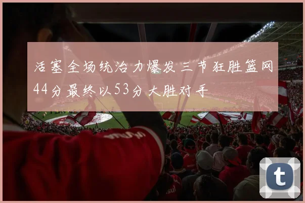 活塞全场统治力爆发三节狂胜篮网44分最终以53分大胜对手
