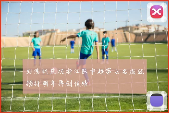 刘浩帆庆祝浙江队中超第七名成就期待明年再创佳绩