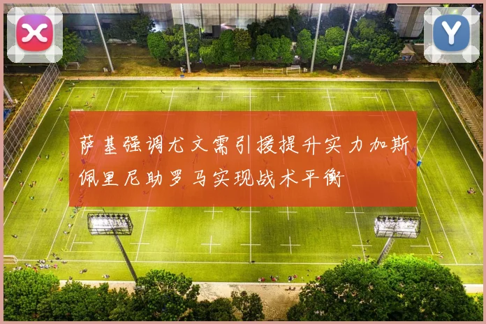 萨基强调尤文需引援提升实力加斯佩里尼助罗马实现战术平衡