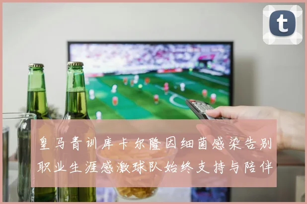 皇马青训库卡尔隆因细菌感染告别职业生涯感激球队始终支持与陪伴