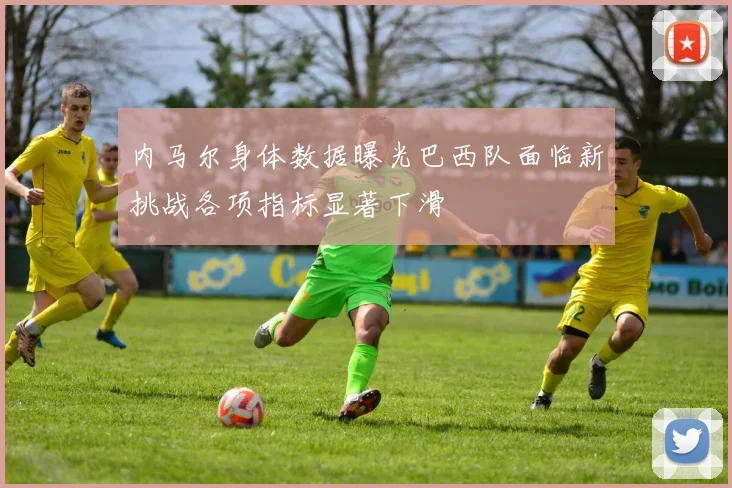 内马尔身体数据曝光巴西队面临新挑战各项指标显著下滑