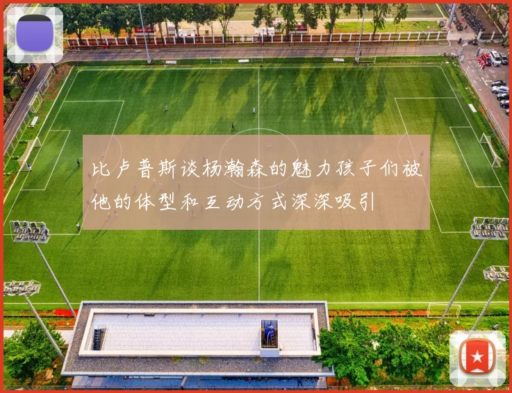 比卢普斯谈杨瀚森的魅力孩子们被他的体型和互动方式深深吸引
