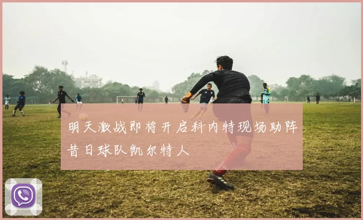 明天激战即将开启科内特现场助阵昔日球队凯尔特人