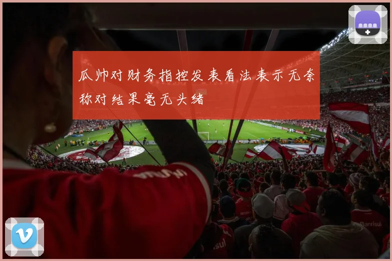 瓜帅对财务指控发表看法表示无奈称对结果毫无头绪