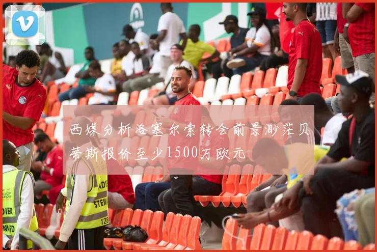 西媒分析洛塞尔索转会前景渺茫贝蒂斯报价至少1500万欧元