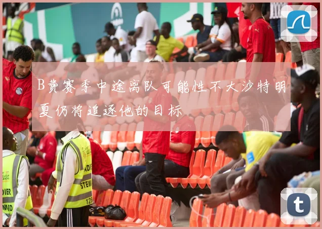 B费赛季中途离队可能性不大沙特明夏仍将追逐他的目标