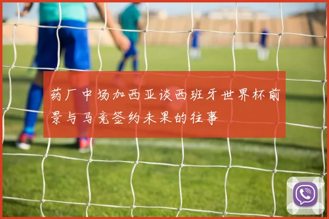 药厂中场加西亚谈西班牙世界杯前景与马竞签约未果的往事