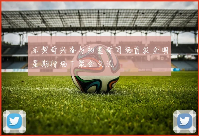 东契奇兴奋与约基奇同场首发全明星期待场下聚会交流