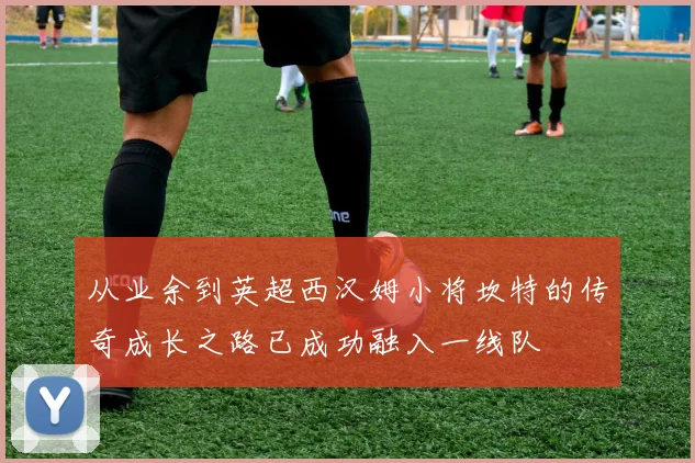 从业余到英超西汉姆小将坎特的传奇成长之路已成功融入一线队