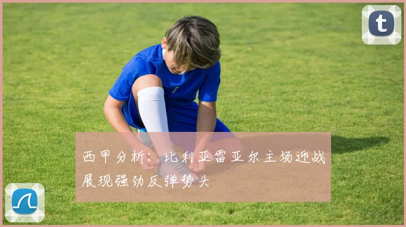 西甲分析：比利亚雷亚尔主场迎战展现强劲反弹势头