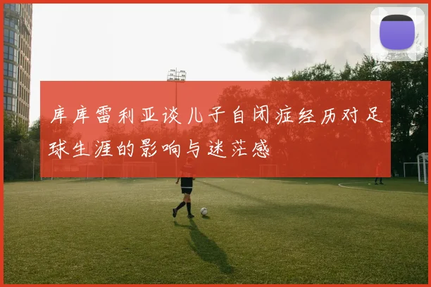 库库雷利亚谈儿子自闭症经历对足球生涯的影响与迷茫感