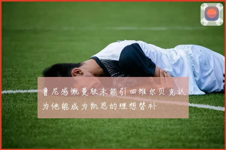 鲁尼感慨曼联未能引回维尔贝克认为他能成为凯恩的理想替补