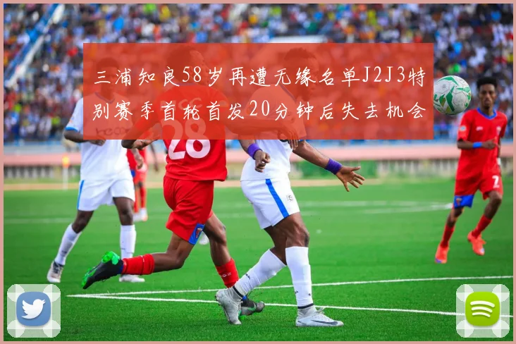 三浦知良58岁再遭无缘名单J2J3特别赛季首轮首发20分钟后失去机会