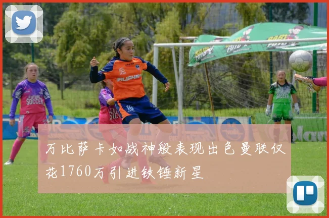 万比萨卡如战神般表现出色曼联仅花1760万引进铁锤新星