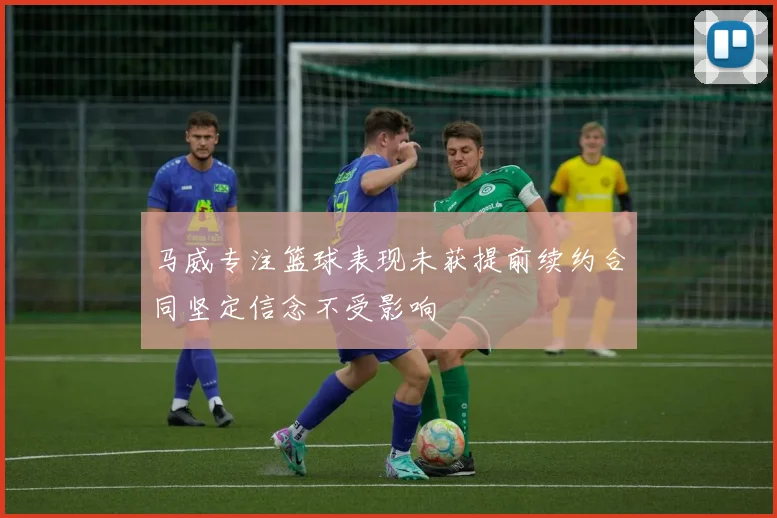 马威专注篮球表现未获提前续约合同坚定信念不受影响