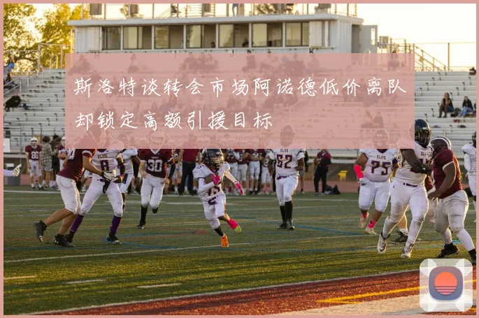 斯洛特谈转会市场阿诺德低价离队却锁定高额引援目标