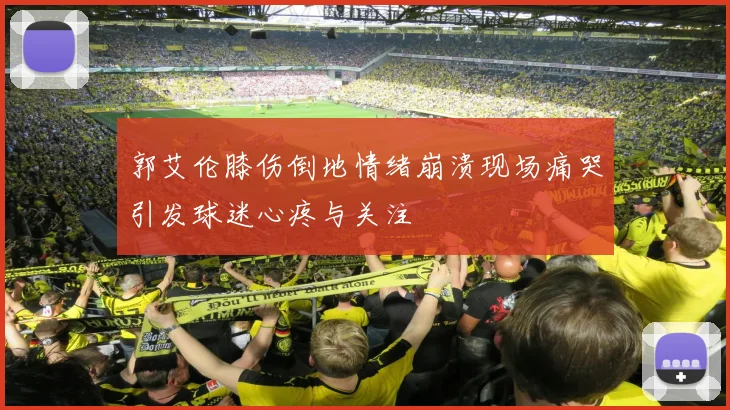 郭艾伦膝伤倒地情绪崩溃现场痛哭引发球迷心疼与关注