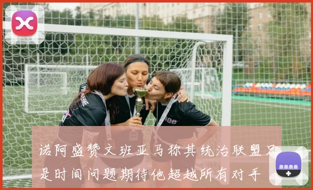 诺阿盛赞文班亚马称其统治联盟只是时间问题期待他超越所有对手