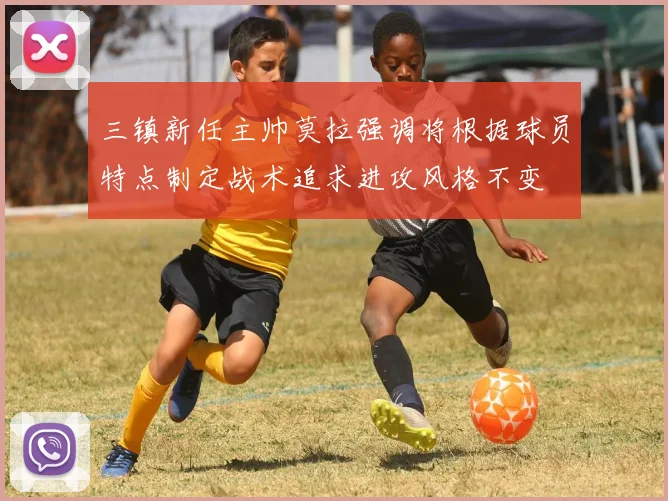 三镇新任主帅莫拉强调将根据球员特点制定战术追求进攻风格不变