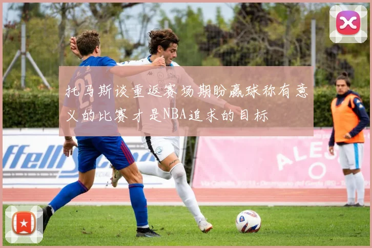托马斯谈重返赛场期盼赢球称有意义的比赛才是NBA追求的目标