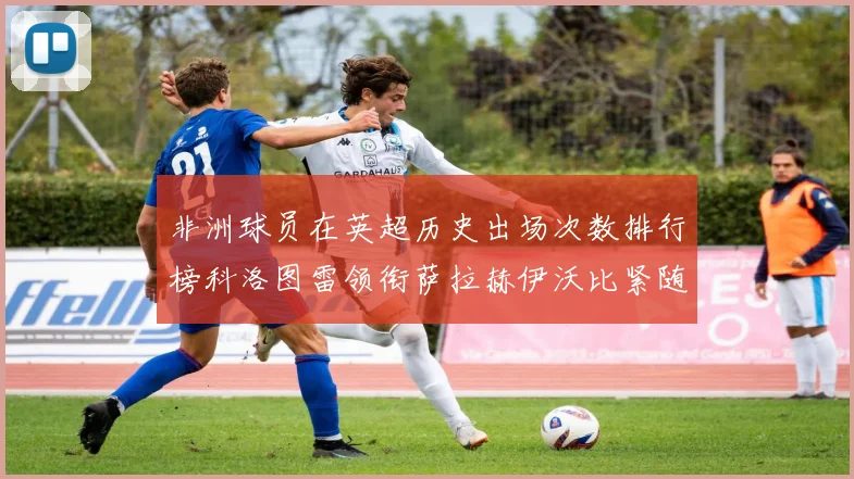 非洲球员在英超历史出场次数排行榜科洛图雷领衔萨拉赫伊沃比紧随其后