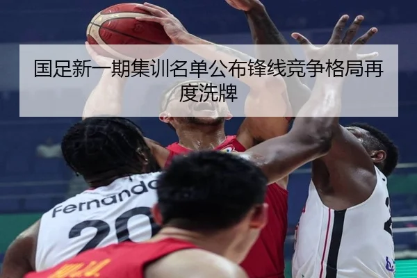 国足新一期集训名单公布锋线竞争格局再度洗牌（MKSPORTS）